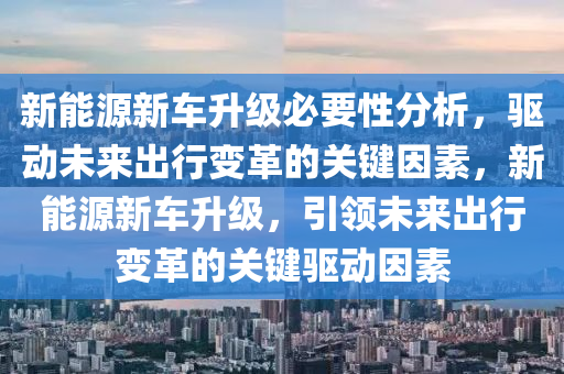 新能源新车升级必要性分析，驱动未来出行变革的关键因素，新能源新车升级，引领未来出行变革的关键驱动因素