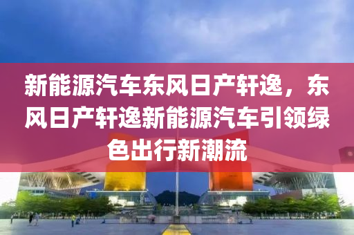 新能源汽车东风日产轩逸，东风日产轩逸新能源汽车引领绿色出行新潮流