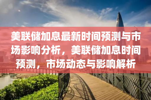 美联储加息最新时间预测与市场影响分析，美联储加息时间预测，市场动态与影响解析