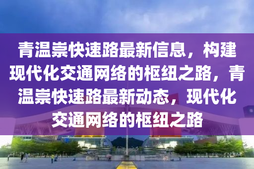 青温崇快速路最新信息，构建现代化交通网络的枢纽之路，青温崇快速路最新动态，现代化交通网络的枢纽之路