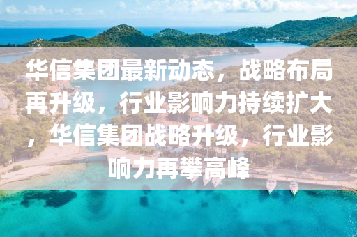 华信集团最新动态，战略布局再升级，行业影响力持续扩大，华信集团战略升级，行业影响力再攀高峰