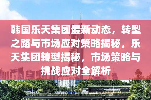 韩国乐天集团最新动态，转型之路与市场应对策略揭秘，乐天集团转型揭秘，市场策略与挑战应对全解析