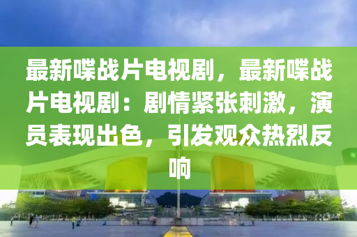 最新喋战片电视剧，最新喋战片电视剧：剧情紧张刺激，演员表现出色，引发观众热烈反响