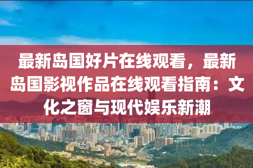 最新岛国好片在线观看，最新岛国影视作品在线观看指南：文化之窗与现代娱乐新潮