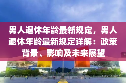 男人退休年龄最新规定，男人退休年龄最新规定详解：政策背景、影响及未来展望