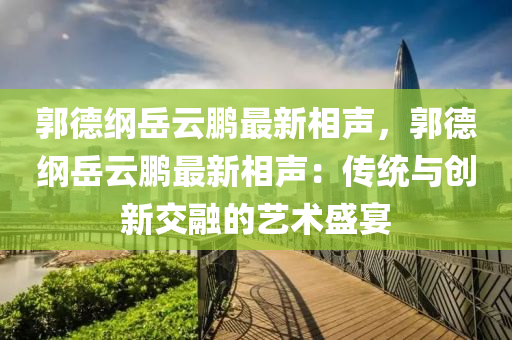 郭德纲岳云鹏最新相声，郭德纲岳云鹏最新相声：传统与创新交融的艺术盛宴