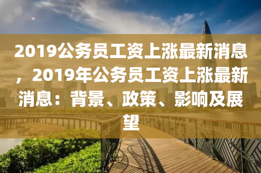 2019公务员工资上涨最新消息，2019年公务员工资上涨最新消息：背景、政策、影响及展望