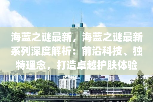 海蓝之谜最新，海蓝之谜最新系列深度解析：前沿科技、独特理念，打造卓越护肤体验