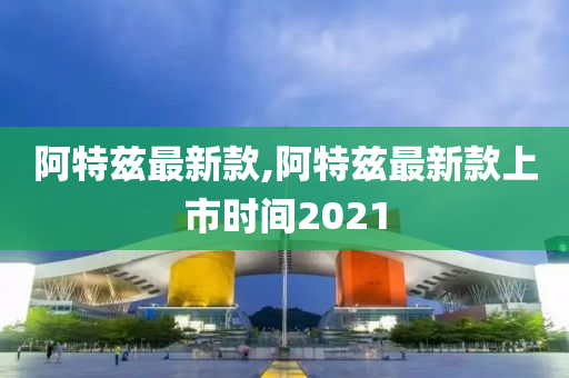 阿特兹最新款,阿特兹最新款上市时间2021