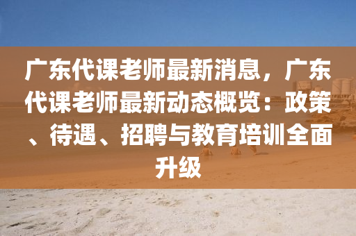 广东代课老师最新消息，广东代课老师最新动态概览：政策、待遇、招聘与教育培训全面升级