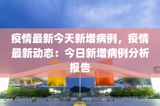 疫情最新今天新增病例，疫情最新动态：今日新增病例分析报告