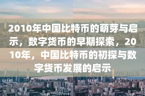 2010年中国比特币的萌芽与启示，数字货币的早期探索，2010年，中国比特币的初探与数字货币发展的启示