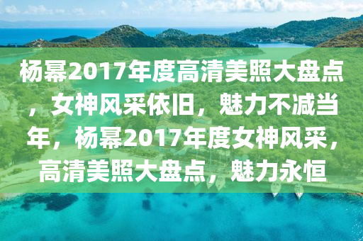 杨幂2017年度高清美照大盘点，女神风采依旧，魅力不减当年，杨幂2017年度女神风采，高清美照大盘点，魅力永恒