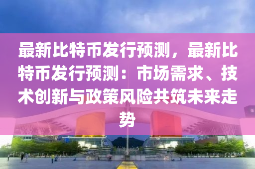 最新比特币发行预测，最新比特币发行预测：市场需求、技术创新与政策风险共筑未来走势