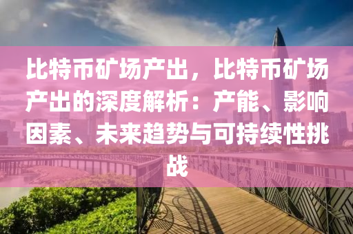 比特币矿场产出，比特币矿场产出的深度解析：产能、影响因素、未来趋势与可持续性挑战