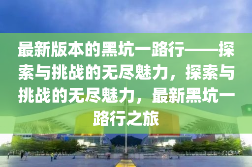 最新版本的黑坑一路行——探索与挑战的无尽魅力，探索与挑战的无尽魅力，最新黑坑一路行之旅