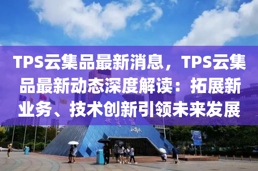 TPS云集品最新消息，TPS云集品最新动态深度解读：拓展新业务、技术创新引领未来发展