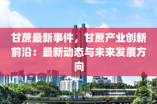 甘蔗最新事件，甘蔗产业创新前沿：最新动态与未来发展方向