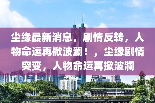 尘缘最新消息，剧情反转，人物命运再掀波澜！，尘缘剧情突变，人物命运再掀波澜