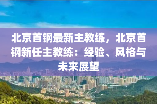 北京首钢最新主教练，北京首钢新任主教练：经验、风格与未来展望