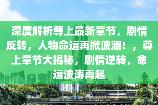 深度解析尊上最新章节，剧情反转，人物命运再掀波澜！，尊上章节大揭秘，剧情逆转，命运波涛再起