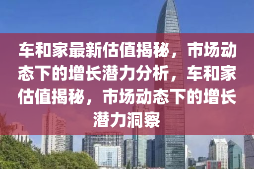 车和家最新估值揭秘，市场动态下的增长潜力分析，车和家估值揭秘，市场动态下的增长潜力洞察