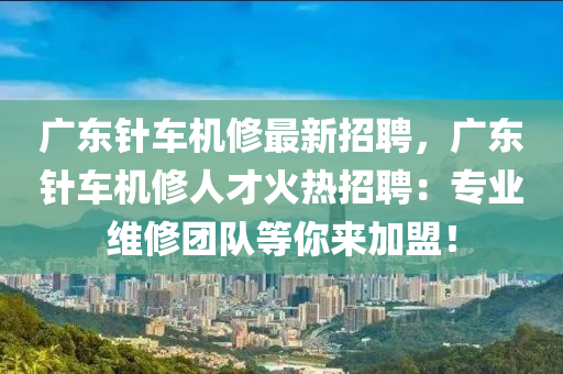 广东针车机修最新招聘，广东针车机修人才火热招聘：专业维修团队等你来加盟！