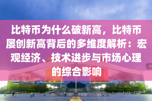 比特币为什么破新高，比特币屡创新高背后的多维度解析：宏观经济、技术进步与市场心理的综合影响