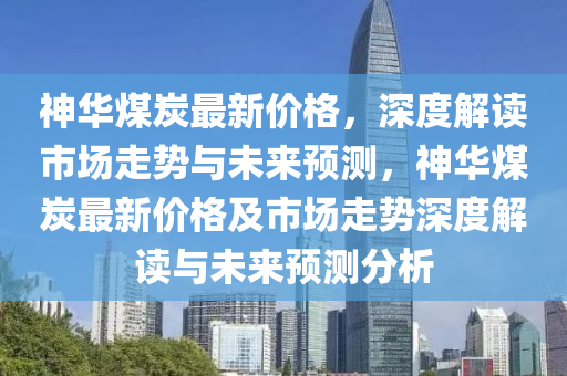 神华煤炭最新价格，深度解读市场走势与未来预测，神华煤炭最新价格及市场走势深度解读与未来预测分析