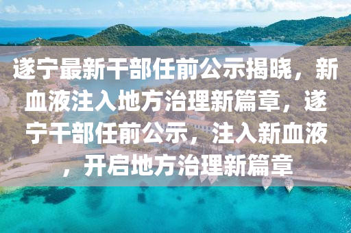 遂宁最新干部任前公示揭晓，新血液注入地方治理新篇章，遂宁干部任前公示，注入新血液，开启地方治理新篇章