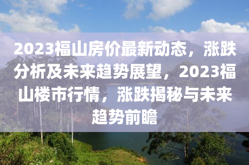 2023福山房价最新动态，涨跌分析及未来趋势展望，2023福山楼市行情，涨跌揭秘与未来趋势前瞻