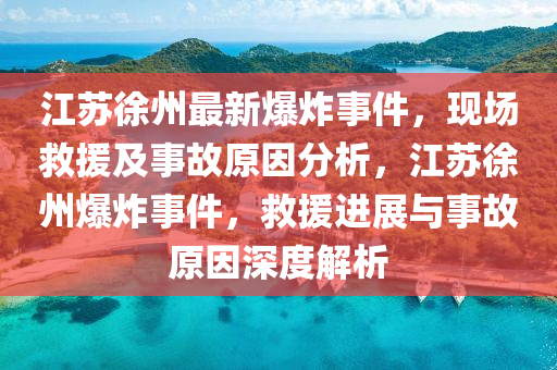 江苏徐州最新爆炸事件，现场救援及事故原因分析，江苏徐州爆炸事件，救援进展与事故原因深度解析