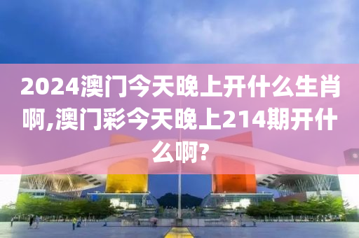 2024澳门今天晚上开什么生肖啊,澳门彩今天晚上214期开什么啊?