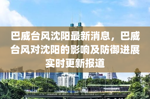 巴威台风沈阳最新消息，巴威台风对沈阳的影响及防御进展实时更新报道