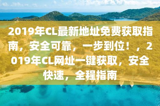 2019年CL最新地址免费获取指南，安全可靠，一步到位！，2019年CL网址一键获取，安全快速，全程指南