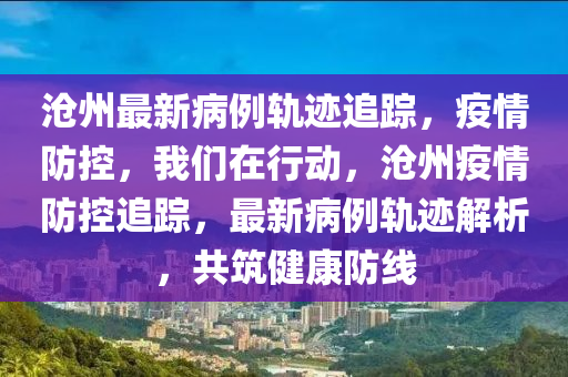 沧州最新病例轨迹追踪，疫情防控，我们在行动，沧州疫情防控追踪，最新病例轨迹解析，共筑健康防线