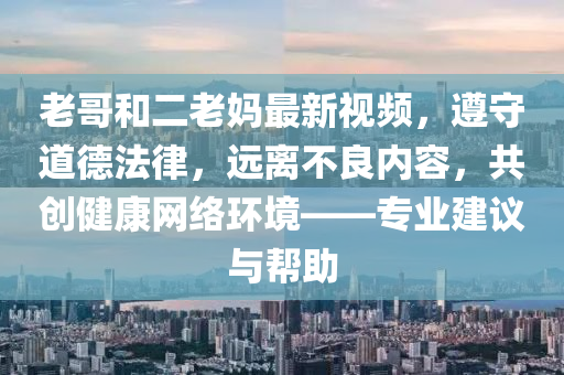 老哥和二老妈最新视频，遵守道德法律，远离不良内容，共创健康网络环境——专业建议与帮助