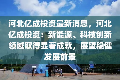 河北亿成投资最新消息，河北亿成投资：新能源、科技创新领域取得显著成就，展望稳健发展前景