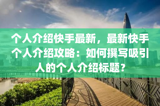 个人介绍快手最新，最新快手个人介绍攻略：如何撰写吸引人的个人介绍标题？