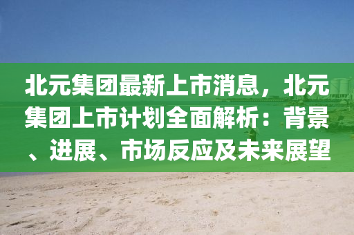 北元集团最新上市消息，北元集团上市计划全面解析：背景、进展、市场反应及未来展望