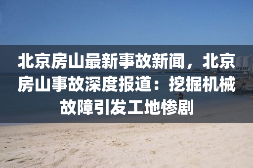 北京房山最新事故新闻，北京房山事故深度报道：挖掘机械故障引发工地惨剧