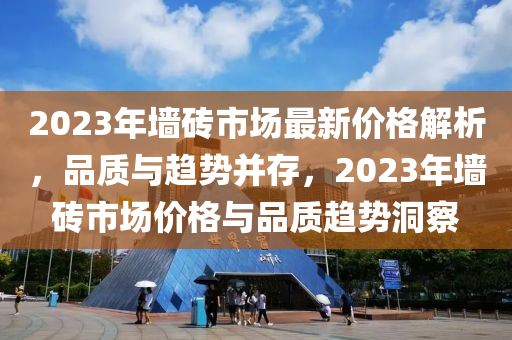 2023年墙砖市场最新价格解析，品质与趋势并存，2023年墙砖市场价格与品质趋势洞察