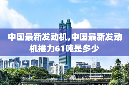 中国最新发动机,中国最新发动机推力61吨是多少