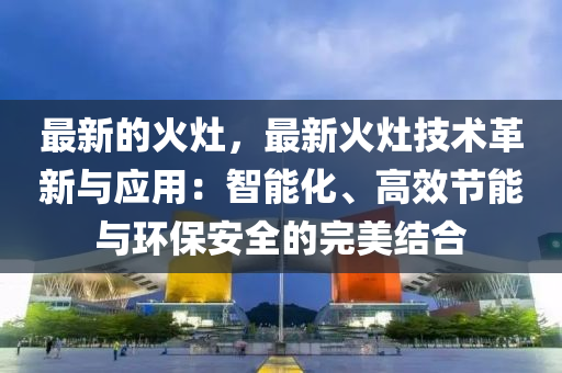 最新的火灶，最新火灶技术革新与应用：智能化、高效节能与环保安全的完美结合