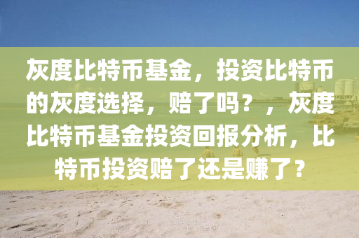 灰度比特币基金，投资比特币的灰度选择，赔了吗？，灰度比特币基金投资回报分析，比特币投资赔了还是赚了？