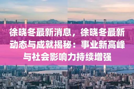 徐晓冬最新消息，徐晓冬最新动态与成就揭秘：事业新高峰与社会影响力持续增强