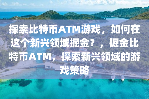 探索比特币ATM游戏，如何在这个新兴领域掘金？，掘金比特币ATM，探索新兴领域的游戏策略