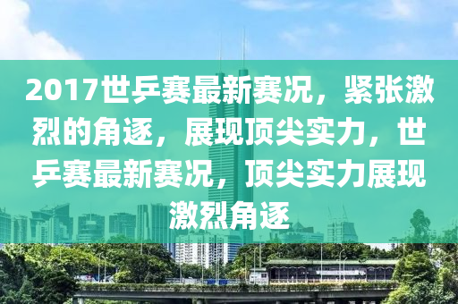 2017世乒赛最新赛况，紧张激烈的角逐，展现顶尖实力，世乒赛最新赛况，顶尖实力展现激烈角逐