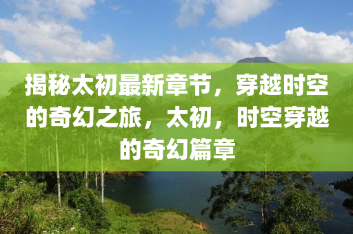 揭秘太初最新章节，穿越时空的奇幻之旅，太初，时空穿越的奇幻篇章