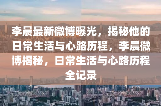 李晨最新微博曝光，揭秘他的日常生活与心路历程，李晨微博揭秘，日常生活与心路历程全记录